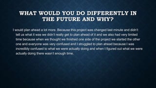 WHAT WOULD YOU DO DIFFERENTLY IN
THE FUTURE AND WHY?
I would plan ahead a lot more. Because this project was changed last ...