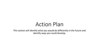 Action Plan
This section will identify what you would do differently in the future and
identify ways you could develop.
 