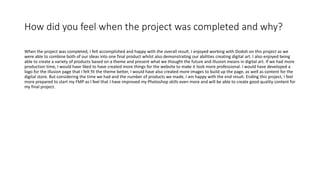How did you feel when the project was completed and why?
When the project was completed, I felt accomplished and happy with the overall result. I enjoyed working with Dodoh on this project as we
were able to combine both of our ideas into one final product whilst also demonstrating our abilities creating digital art. I also enjoyed being
able to create a variety of products based on a theme and present what we thought the future and illusion means in digital art. If we had more
production time, I would have liked to have created more things for the website to make it look more professional. I would have developed a
logo for the illusion page that I felt fit the theme better, I would have also created more images to build up the page, as well as content for the
digital store. But considering the time we had and the number of products we made, I am happy with the end result. Ending this project, I feel
more prepared to start my FMP as I feel that I have improved my Photoshop skills even more and will be able to create good quality content for
my final project.
 