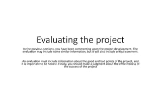Evaluating the project
In the previous sections, you have been commenting upon the project development. The
evaluation may include some similar information, but it will also include critical comment.
An evaluation must include information about the good and bad points of the project, and
it is important to be honest. Finally, you should make a judgment about the effectiveness of
the success of the project
 