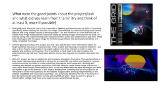 What were the good points about the project/task
and what did you learn from them? [try and think of
at least 3, more if possible]
• One good point about the task is that I was able to develop and demonstrate my skills in Photoshop.
Specifically, when creating the futuristic car image, I learned how to create that background scenery
digitally and using shapes instead of existing images. This was beneficial as I have learned how to
create more things independently instead of relying on existing images meaning that my work can
entirely be my own. Experimenting with textures and layer styles also allowed me to add extra effect
onto my images, with my space image for the future page I found this particularly beneficial as it
really completed the image.
• Another good point about this project was that I was able to learn more information about my
target audience. Because an important part of this project was focusing on audience research, I was
able to learn how to really explore my target audience and their interests in order to cater our
website and products to this group. This is beneficial as I will need to be able to gather this
information for my FMP and I have been able to practice and improve my research skills with this
project.
• With this project we had to collaborate with someone to create a final piece. This was beneficial as I
have never had experience working in a group for a project like this before and having to combine
and communicate our ideas to create something that we are both happy with. Working with
someone else helped me gather inspiration from their ideas to create a wide range of products. I
also had to demonstrate communication skills so we both knew what we were working on and what
we wanted to go on the website. It was helpful working with someone else for this project as we
were able to create more products for the website as opposed to working independently, so the
website benefitted with more work submitted. This will also be beneficial for me in the future if I
have to communicate with others to help with my FMP, or when I have to work in a group in
industry after college, I will have some experience on what that will be like.
 