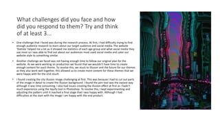 What challenges did you face and how
did you respond to them? Try and think
of at least 3...
• One challenge that I faced was during the research process. At first, I had difficulty trying to find
enough audience research to learn about our target audience and social media. The website
'Statista' helped me a lot as it showed me statistics of each age group and what social media they
use most so I was able to find out about our audiences most used social media and cater our
website style to something similar.
• Another challenge we faced was not having enough time to follow our original plan for the
website. As we were working on production we found that we wouldn’t have time to create
enough content for each theme. To resolve this, we stuck to illusion and the future for our themes
as they also work well together, this allowed us to create more content for these themes that we
were happy with for the end result.
• I found creating the city illusion image challenging at first. This was because I had to cut out parts
of the image in detail to create the illusion background. I found the pen tool was the easiest way
although it was time consuming. I also had issues creating the illusion effect at first as I hadn’t
much experience using the liquify tool in Photoshop. To resolve this, I kept experimenting and
adjusting the pattern until it reached a final stage that I was happy with. Although I had
difficulties at the start with the image I am happy with the end product.
 