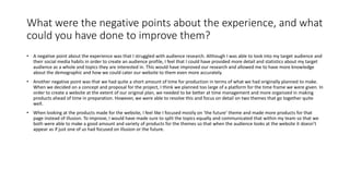 What were the negative points about the experience, and what
could you have done to improve them?
• A negative point about the experience was that I struggled with audience research. Although I was able to look into my target audience and
their social media habits in order to create an audience profile, I feel that I could have provided more detail and statistics about my target
audience as a whole and topics they are interested in. This would have improved our research and allowed me to have more knowledge
about the demographic and how we could cater our website to them even more accurately.
• Another negative point was that we had quite a short amount of time for production in terms of what we had originally planned to make.
When we decided on a concept and proposal for the project, I think we planned too large of a platform for the time frame we were given. In
order to create a website at the extent of our original plan, we needed to be better at time management and more organized in making
products ahead of time in preparation. However, we were able to resolve this and focus on detail on two themes that go together quite
well.
• When looking at the products made for the website, I feel like I focused mostly on ‘the future’ theme and made more products for that
page instead of illusion. To improve, I would have made sure to split the topics equally and communicated that within my team so that we
both were able to make a good amount and variety of products for the themes so that when the audience looks at the website it doesn’t
appear as if just one of us had focused on illusion or the future.
 