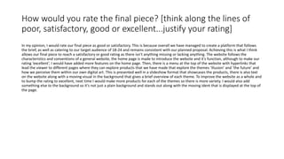 How would you rate the final piece? [think along the lines of
poor, satisfactory, good or excellent...justify your rating]
In my opinion, I would rate our final piece as good or satisfactory. This is because overall we have managed to create a platform that follows
the brief, as well as catering to our target audience of 18-24 and remains consistent with our planned proposal. Achieving this is what I think
allows our final piece to reach a satisfactory or good rating as there isn’t anything missing or lacking anything. The website follows the
characteristics and conventions of a general website, the home page is made to introduce the website and it’s function, although to make our
rating ‘excellent’, I would have added more features on the home page. Then, there is a menu at the top of the website with hyperlinks that
lead the viewer to different pages where they can explore products that we have made that explore the themes ‘illusion’ and ‘the future’ and
how we perceive them within our own digital art. This is presented well in a slideshow format that showcases the products, there is also text
on the website along with a moving visual in the background that gives a brief overview of each theme. To improve the website as a whole and
to bump the rating to excellent, next time I would make more products for each of the themes so there is more variety. I would also add
something else to the background so it’s not just a plain background and stands out along with the moving ident that is displayed at the top of
the page.
 