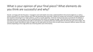 What is your opinion of your final piece? What elements do
you think are successful and why?
Overall, I am happy with the final piece. I managed to work with Dodoh and create a website/platform that presents digital art, as well as
remain consistent to our chosen themes and I think we presented these quite well. I believe our project was successful in creating a platform
that would be interesting for our target audience, as well as visually appealing. I think the moving visuals were successful for the website as
they add movement to the pages, as well as something extra that stands out amongst the page. I also think that the products we made for
each theme were successful and we were able to each express our creativity whilst also sticking within the theme for each of the images. This
can show the viewer that different styles of images can be made within this theme that are quite broad, along with different layouts and color
schemes depending on the image whilst also remaining within each of the themes.
 