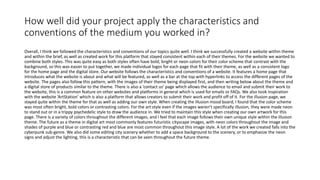 How well did your project apply the characteristics and
conventions of the medium you worked in?
Overall, I think we followed the characteristics and conventions of our topics quite well. I think we successfully created a website within theme
and within the brief, as well as created work for this platform that stayed consistent within each of their themes. For the website we wanted to
combine both styles. This was quite easy as both styles often have bold, bright or neon colors for their color scheme that contrast with the
background, so this was easier to put together, we made individual logos for each page that fit with their theme, as well as a consistent logo
for the home page and the digital store. Our website follows the characteristics and conventions of a website. It features a home page that
introduces what the website is about and what will be featured, as well as a bar at the top with hyperlinks to access the different pages of the
website. The pages also follow this pattern, with the images of their theme being displayed first, and then writing below about the theme and
a digital store of products similar to the theme. There is also a ‘contact us’ page which allows the audience to email and submit their work to
the website, this is a common feature on other websites and platforms in general which is used for emails or FAQs. We also took inspiration
with the website ‘ArtStation’ which is also a platform that allows creators to submit their work and profit off of it. For the illusion page, we
stayed quite within the theme for that as well as adding our own style. When creating the illusion mood board, I found that the color scheme
was most often bright, bold colors or contrasting colors. For the art style even if the images weren’t specifically illusion, they were made neon
to stand out or in a trippy psychedelic style to draw the audience in. We tried to maintain this style when creating our own artwork for this
page. There is a variety of colors throughout the different images, and I feel that each image follows their own unique style within the illusion
theme. The future as a theme in digital art most commonly features futuristic cityscape images, with neon colors throughout the image and
shades of purple and blue or contrasting red and blue are most common throughout this image style. A lot of the work we created falls into the
cyberpunk sub-genre. We also did some editing city scenery whether to add a space background to the scenery, or to emphasize the neon
signs and adjust the lighting, this is a characteristic that can be seen throughout the future theme.
 