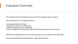 Evaluation Overview
This evaluation form is designed to assist you in the evaluation of your projects.
When using this form, it is good practice to:
• Use appropriate terminology.
• Stay concise and focus on key points.
• Evaluate and analyse your statements.
• Focus on judgements about work rather than telling a story of how it was made.
Please find the grading matrix here to help you assess you are working at the right level.
Level 3 Extended Diploma Grading Matrix - https://bit.ly/2Jnqj3v
 