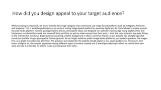 How did you design appeal to your target audience?
Whilst carrying out research, we found that the 18-24 age category most commonly use image-based platforms such as Instagram, Pinterest
and Snapchat. This is what helped inspire us to create a mostly image-based platform to promote digital art. As the brief was to create a youth
focused media platform to allow young people to discuss and explore ideas, we designed our website to encourage young digital artists and
freelancers to submit their work and show off their portfolio, as well as make money from their work. I think the color schemes are quite fitting
to the themes that we chose. Bright colors contrasting a darker background is often a common theme, so our website has a bright logo that
stands out and the images pop against the background. As our target audience prefer image-based platforms, our website presents the images
first, so it grabs the audiences' attention. The products we created for the website would appeal to our target audience as freelancers and
lovers of digital art, they would appreciate seeing different types of content created and it would possibly inspire them to submit their own
work and see it presented for others to see and showcase their skills.
 