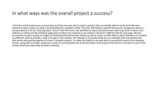 In what ways was the overall project a success?
I think the overall project was a success because firstly, we were able to create a product that successfully adheres to the brief. We were
required to work in pairs to create a visual branding for a platform called ‘The Grid’ that follows a specific theme and is designed to attract a
young audience of 16-24. Choosing topics ‘illusion’ and ‘the future’ was beneficial as these two themes were able to go hand in hand so the
website as a whole and the individual pages were all able to be cohesive as one product instead of a different look for each page. We also
successfully created a variety of images on Photoshop that follow these themes as well as visuals on After Effects, which allowed us to combine
our different styles to provide a range of images on the website. This allowed us to equally showcase our individual skills and develop new
skills whilst also working together to create a complete product. To create this platform, we were able to successfully research the individual
themes, along with our target audiences in order to correctly follow the brief and create a final product that remains consistent to each of the
themes whilst also expressing ourselves creatively.
 