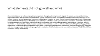 What elements did not go well and why?
Elements that did not go well was mainly time management. During the planning/research stage of the project, we had decided that our
platform would also feature digital art that follow the ‘nature’ and ‘fantasy’ theme so that we would have a wider variety of images for the
website. However, we had two weeks of production and during the first week we found that we wouldn’t have enough time to make enough
products for each of the themes, or if we did they would be more rushed and not at a good standard as a lot of the work we had planned for
these themes featured a lot of photo manipulation which can be quite time consuming as we are still developing our Photoshop skills. To
resolve this we decided to halve the themes and focus the entire website as a whole on ‘future’ and ‘illusion’. Although I am happy with the
end product, in the future I would have liked to have created a platform that goes with our original plan. And if we had been more organised
with time management, or started making images before production officially started, we may have had time to create ‘The Grid’ that follows
our original concept most similarly.
 