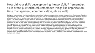 How did your skills develop during the portfolio? [remember,
skills aren't just technical, remember things like organisation,
time management, communication, etc as well]
During this project, I found that I developed more organisational and communication skills. Because this was a team effort instead of working
independently like I usually do, I had to communicate my ideas with my partner throughout each stage of the project and effectively organise
what tasks each of us are working on and how we’d both like the end product to look. My technical skills have also improved during this
project, I am getting quicker at creating images on Photoshop and I am now feeling more confident to be more creative and explore the
different tools on this software as I have more experience and experimented more when creating the images for the website. I also started
developing my skills on After Effects in order to make the ident for the top of the website and visuals for the pages, this was an interesting
learning experience as I had no experience with this software previously and had to follow tutorials on YouTube to help me create the
products. However, I’m starting to get used to the software and feel confident to make basic animations on there independently now.
Developing these skills for this project will be beneficial for me when starting my FMP as I will be able to be more organised and communicate
my ideas during the planning and research stage, I will also be able to provide more detailed audience research as I feel I was lacking with
audience research in my previous projects. For production in my FMP I will be able to create products of a better quality and feel more
confident about being more creative, I could also use After Effects for different visuals if needed as I have developed knowledge on how to use
the basic tools at least.
 