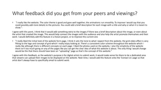 What feedback did you get from your peers and viewings?
• "I really like the website. The color theme is good and goes well together, the animations run smoothly. To improve I would say that you
could possibly add more details to the pictures. You could add a brief description for each image with a title and why or what it is meant to
show.":
I agree with this point, I think that it would add something extra to the images if there was a brief description about the image, or even about
the artist that created the image. This would help connect the images with the audience and also help the artist promote themselves and their
work. I would definitely add this feature in a future project, or to improve this current one
• "I really liked the initial look of the website form page, I think it sets the tone to what I expect from this website, the grid video effect is very
fitting to the logo and concept of grid which I really enjoy looking at. There’s a consistent color scheme throughout the website which I
really like although there is different concepts on each page. I liked the photos used on the website, I also the simplicity of the website
there isn’t too much going on any of the pages like you can get the clear idea of what this website is about. The only thing I would change
would be the that there should have been an “uploading” page as that’s the concept of this website."
I agree with this feedback, as the website's purpose is for digital artists to submit work, it would make sense for there to be a dedicated area
that viewers can upload their images to be displayed on the website. Next time, I would add this feature onto the 'Contact Us' page so that
artist don't always have to specifically email to submit work.
 