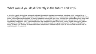What would you do differently in the future and why?
In the future, I would like to further expand the website by adding more pages with different styles and themes so our audience can see a
wider range of digital art and how unique it can look depending on the artist and theme. I would also create more images and more interesting
images and visuals for the existing pages as I feel that the website is quite small, and I could add some more interesting features or text to keep
the audience on the website and interested throughout. Next time I would also like to go more depth into audience research, as I already
struggled with the audience aspect in research previously, I had some difficulty when trying to find statistics or what specifically to look into
with my audience. Adding more detail to my audience research next time would not only improve the quality of my research for a future
project but would have also given me more understanding of my audience and what they like to look at, this could have influenced how the
website looked in the end overall.
 