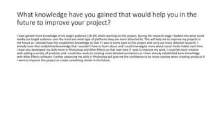 What knowledge have you gained that would help you in the
future to improve your project?
I have gained more knowledge of my target audience (18-24) whilst working on this project. During the research stage I looked into what social
media our target audience uses the most and what type of platforms they are more attracted to. This will help me to improve my projects in
the future as I already have this established knowledge so that if I was to come back to this project and carry out more detailed research, I
already have that established knowledge that I wouldn’t have to learn about and I could investigate more about social media habits next time.
I have also developed my skills more in Photoshop and After Effects so that next time if I was to improve my work, I could be more creative
with adding a variety of products and I could also work on creating more detailed animations as I have already established basic knowledge
with After Effects software. Further advancing my skills in Photoshop will give me the confidence to be more creative when creating products if
I were to improve this project or create something similar in the future.
 