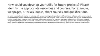How could you develop your skills for future projects? Please
identify the appropriate resources and courses. For example,
webpages, tutorials, books, short courses and qualifications.
For future projects, I could develop my technical skills by experimenting making products in different Adobe software. As this current project
has allowed me to develop the basic beginner knowledge of After Effects, I could follow tutorials on YouTube to help me gain more experience
creating more in-depth visuals so that in the future I could create content of an improved quality and add something different to my work
along with my Photoshop work. For research, I could look into more statistics of various audience age groups so that when I am working on
future projects, I will already have previous knowledge on different age groups and their interests which will help assist me in my research.
 