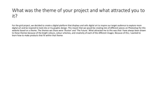 What was the theme of your project and what attracted you to
it?
For the grid project, we decided to create a digital platform that displays and sells digital art to inspire our target audience to explore more
digital art and be inspired to look into or try graphic design. This meant that we would be creating lots of different pieces on Photoshop for this
website based on a theme. The themes we chose were ‘Illusion’ and ‘The Future’. What attracted me to this was that I have always been drawn
to these themes because of the bright colours, colour schemes, and creativity of each of the different images. Because of this, I wanted to
learn how to make products that fit within that theme.
 