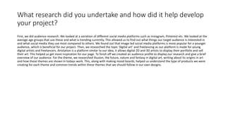 What research did you undertake and how did it help develop
your project?
First, we did audience research. We looked at a variation of different social media platforms such as Instagram, Pinterest etc. We looked at the
average age groups that use these and what is trending currently. This allowed us to find out what things our target audience is interested in
and what social media they use most compared to others. We found out that image-led social media platforms is more popular for a younger
audience, which is beneficial for our project. Then, we researched the topic ‘digital art’ and freelancing as our platform is made for young
digital artists and freelancers. Artstation is a platform similar to our idea, it allows digital 2D and 3D artists to display their portfolio and sell
their art. This helped us get more inspiration for our page. To finish off we created an audience profile to display our research and give a brief
overview of our audience. For the theme, we researched illusion, the future, nature and fantasy in digital art, writing about its origins in art
and how these themes are shown in todays work. This, along with making mood boards, helped us understand the type of products we were
creating for each theme and common trends within these themes that we should follow in our own designs.
 