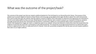 What was the outcome of the project/task?
The outcome of the project was that we created a platform/website for The Grid based on an illusion/futuristic theme. The purpose of this
website was to present digital art based on these themes and encourage young digital artists (ages 18-24) to submit their work and promote
their work to help them get into industry. We did audience research to gather more information on what the 18-24 age group are interested in
and the social media platforms they use most. Mood boards and color schemes were created to present our inspiration of how our products
and page would look and we also researched how the theme is presented in digital art so we would be able to work consistently to the
themes. We displayed the images we made in a slideshow style on our website, and we also featured a small online store that would allow the
audience to purchase the work that is presented if it was fully functioning. This would also encourage young freelancers to submit their work
as there is opportunity for them to make profit off of it. Overall, I think we successfully completed the task we were set and created a platform
that caters to our target audience.
 