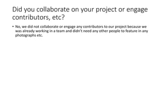 Did you collaborate on your project or engage
contributors, etc?
• No, we did not collaborate or engage any contributors to our project because we
was already working in a team and didn’t need any other people to feature in any
photographs etc.
 