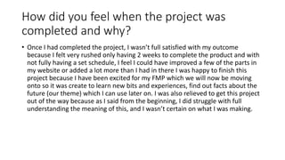 How did you feel when the project was
completed and why?
• Once I had completed the project, I wasn’t full satisfied with my outcome
because I felt very rushed only having 2 weeks to complete the product and with
not fully having a set schedule, I feel I could have improved a few of the parts in
my website or added a lot more than I had in there I was happy to finish this
project because I have been excited for my FMP which we will now be moving
onto so it was create to learn new bits and experiences, find out facts about the
future (our theme) which I can use later on. I was also relieved to get this project
out of the way because as I said from the beginning, I did struggle with full
understanding the meaning of this, and I wasn’t certain on what I was making.
 