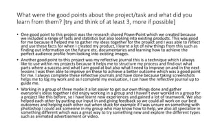 What were the good points about the project/task and what did you
learn from them? [try and think of at least 3, more if possible]
• One good point to this project was the research shared PowerPoint which we created because
we included a range of facts and statistics but also looking into existing products. This was good
for me because it helped me to gather my ideas together for the project and I was able to reflect
and use these facts for when I created my product, I learnt a lot of new things from this such as
finding out information on the future etc. documentaries and learning how to achieve the
perfect audience profile from looking into existing images.
• Another good point to this project was my reflective journal this is a technique which I always
like to use within my projects because it helps me to structure my process and find out what
parts where a success and what I am good at but also what I need to improve on and in the next
lessons I was then able to improve on these to achieve a better outcome which was a good point
for me. l always complete these reflective journals and have done because taking screenshots
helps me to log my work and as I complete my evaluation, I can have the reflective journal up to
guide me.
• Working in a group of three made it a lot easier to get our own things done and gather
everyone's ideas together I did enjoy working in a group and I haven’t ever worked in a group for
a project like this before, so I have learnt new experiences and gained a lot of teamwork. We also
helped each other by putting our input in and giving feedback so we could all work on our best
outcomes and helping each other out when stuck for example if I was unsure on something with
photoshop I could ask someone in my group who may know how to help, we also all specialize in
something different which was a great way to try something new and explore the different types
such as animated advertisement or video.
 