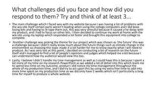 What challenges did you face and how did you
respond to them? Try and think of at least 3...
• The main challenge which I faced was with my website because I was having a lot of problems with
the wix site itself certain parts weren’t loading when using the college computers and I did keep
losing bits and having to re type them out, this was very stressful because it caused a he delay with
my product, and I had to focus on other bits. I then decided to continue my work at home with the
wix site using my laptop which responded a lot faster and brought this equipment into college to
complete.
• Another challenge was picking the theme for our project which was chosen as ‘the future’ this was
a challenge because I didn’t really know much about the future things such as climate change in the
environment so choosing this topic made it a lot harder for me to know exactly what I will need to
produce. As I was very lost at this point, I decided on conducting a bit of research on the future
itself and I managed to find a lot of people's opinions and judges which helped me a bit because I
can understand how my audience would view this too.
• Lastly, I believe I didn’t handle my time management as well as I could have this is because I spent a
lot more of my time on my research PowerPoint as we added a lot of detail into this which leant me
to spend less time on my outcome, product I did notice my time management throughout the
whole of my production time, and I did try to act upon this by using my extra free time to add into
more time spent on my production time as we did only have 2 weeks which isn’t particularly a long
time for myself to produce a whole website.
 