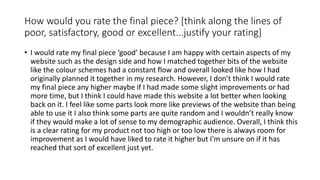 How would you rate the final piece? [think along the lines of
poor, satisfactory, good or excellent...justify your rating]
• I would rate my final piece ‘good’ because I am happy with certain aspects of my
website such as the design side and how I matched together bits of the website
like the colour schemes had a constant flow and overall looked like how I had
originally planned it together in my research. However, I don’t think I would rate
my final piece any higher maybe if I had made some slight improvements or had
more time, but I think I could have made this website a lot better when looking
back on it. I feel like some parts look more like previews of the website than being
able to use it I also think some parts are quite random and I wouldn’t really know
if they would make a lot of sense to my demographic audience. Overall, I think this
is a clear rating for my product not too high or too low there is always room for
improvement as I would have liked to rate it higher but I'm unsure on if it has
reached that sort of excellent just yet.
 