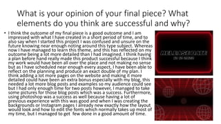 What is your opinion of your final piece? What
elements do you think are successful and why?
• I think the outcome of my final piece is a good outcome and I am
impressed with what I have created in a short period of time, and to
also say when I started this project I was confused and unsure on the
future knowing near enough noting around this type subject. Whereas
now I have managed to learn this theme, and this has reflected on my
outcome being a lot more detailed than I had imagined. I think having
a plan before hand really made this product successful because I think
my work would have been all over the place and not making no sense
but as I have scheduled near enough every aspect, I have been able to
reflect on the planning and produce an exact double of my plan. I
think adding a lot more pages on the website and making it more
detailed could have been an extra bonus especially with my blog, this
needed a lot more blog posts and examples so my audience could see
but I had only enough time for two posts however, I managed to take
some pictures for those blog posts which was a success. Furthermore,
using photoshop was a success as well because having a lot of
previous experience with this was good and when I was creating the
backgrounds or Instagram pages I already new exactly how the layout
would look and how to edit the fonts which normally takes up most of
my time, but I managed to get few done in a good amount of time.
 
