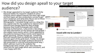 How did you design apeall to your target
audience?
• My design appealed to my target audience firstly
because within my research I looked at colour
schemes which appeal towards the exact age range
and font types we also conducted a survey to get
more responses and what they like to see on these
type of website aimed at this specific.
Demographic. I included things such as a blog this
was a great way for my audience to interact and I
noticed many people liked the idea of blogs
because they could find people with similar
interests to themselves, I also wrote a few blogs
out with information on the theme we had picked. I
also added many events which I think appealed to
my audience because these events were based on
global warming, climate change etc. something
that will interest them to attend the events and
become apart of the grids team. Finally, my design
appealed towards my target audience because it
was presented in a formal and professional way, I
didn’t add too much to the website the
backgrounds were simple, and I also chose the
same font for each page which was consistent, and
I was happy with this.
 