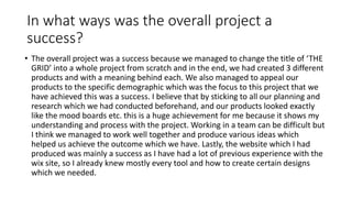 In what ways was the overall project a
success?
• The overall project was a success because we managed to change the title of ‘THE
GRID’ into a whole project from scratch and in the end, we had created 3 different
products and with a meaning behind each. We also managed to appeal our
products to the specific demographic which was the focus to this project that we
have achieved this was a success. I believe that by sticking to all our planning and
research which we had conducted beforehand, and our products looked exactly
like the mood boards etc. this is a huge achievement for me because it shows my
understanding and process with the project. Working in a team can be difficult but
I think we managed to work well together and produce various ideas which
helped us achieve the outcome which we have. Lastly, the website which I had
produced was mainly a success as I have had a lot of previous experience with the
wix site, so I already knew mostly every tool and how to create certain designs
which we needed.
 