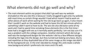 What elements did not go well and why?
• The main element within my project that didn’t go well was my website
(included on the wix site) this is because I really struggled to get onto my website
edit most times as certain things wouldn’t load which meant I had to work on
other pieces of work whilst waiting for the site to go back up again, it also meant
that I couldn’t work on the website and had to leave this till last minute which is
something I didn’t want to have to do. The wix site also did loose some of my
work and I had to spend time remaking these elements this is the first time I
have had a struggle with wix as it normally works perfectly, I am not too sure if it
was a problem with the college computers. Another element which did not go
well was the background designs for the website I did try a few different designs
including the logo into the design, but they turned out looking very basic, blurry
and repetitive as they duplicated lots of the same image as the image size didn’t
fit the background size. In the end I decided to change this and create a whole
new background which I preferred a lot more and it fit well.
 