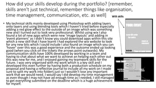 How did your skills develop during the portfolio? [remember,
skills aren't just technical, remember things like organisation,
time management, communication, etc. as well]
• My technical skills mainly developed using Photoshop with adding layers
onto layers and using blending tools which I haven’t tried before especially
adding a red glow effect to the outside of an image which was something
new and I turned out to look very professional. Whilst using wix I also
found a lot of new apps which were new ‘image layouts’ and adding in
‘event planners’ as I didn’t know you could download apps within this site
which a new skill that I have learnt I had explored the wix website to look
for any new bits which I could include I also found an image which you can
‘hover’ over this was a good experience and the outcome ended up looking
good (when you click on the tickets the arrows point outwards). My
communication skills have 100% developed by working in a team and
having to chat about what we want to achieve an helping each other out
this was new for me, and I enjoyed gaining my teamwork skills for the
future. I was very organised with my work which is a key skill and I
developed this even further by having both a production schedule on my
proposal and having a reflective journal to include all my work on I made
sure to split my work into folders just so I wouldn’t lose any important
work that we would need. I would say I did develop my time management
as even though I may not have ad enough time as I needed, I still managed
to get everything submitted on the deadline which is a huge achievement
for myself.
WIX skills
 