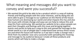What meaning and messages did you want to
convey and were you successful?
• We wanted the grid to be able to be a product which is a way of making
friends and finding people with the same interests, and by doing this we
were able to give a message to our audience on the theme of the future
how humans are destroying our world and what impacts this has and also
the issues with climate change and ways we can help to reduce this and
stop this from continuing. We wanted our website to be a place people can
post their thoughts and feelings with this issue and bringing together
events and socials to help put a stop to this and spread the message to the
whole world as a lot of people don’t understand how serious these issues
are and what the future will hold for us if we don’t make a change now. I
think from my website I was very successful with spreading the meaning
and message to my audience because I create all these products and
events which will help to make a change.
 