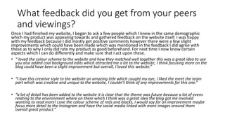 What feedback did you get from your peers
and viewings?
Once I had finished my website, I began to ask a few people which I knew in the same demographic
which my product was appealing towards and gathered feedback on the website itself. I was happy
with my feedback because I did mostly get positive comments however there were a few slight
improvements which could have been made which was mentioned in the feedback I did agree with
these as to why I only did rate my product as good beforehand. For next time I now know certain
aspects which I can do differently and make sure that I act upon these.
• “ loved the colour scheme to the website and how they matched well together this was a great idea to use
you also added cool background edits which attracted me a lot to the website, I think focusing more on the
blog could have been a slight improvement but overall, I loved this website.”
• “I love this creative style to the website an amazing title which caught my eye, I liked the meet the team
part which was creative and unique to the website, I couldn’t think of any improvements for this one.”
• “a lot of detail has been added to the website it is clear that the theme was future because a lot of evens
relating to the environment where on there which I think was a great idea the blog got me involved
wanting to read more! Love the colour scheme of reds and blacks, I would say for an improvement maybe
focus more detail to the Instagram and have the social media linked with more images around them
overall great product.”
 