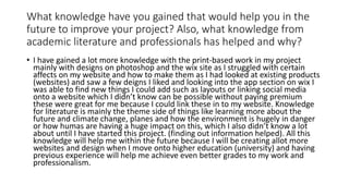 What knowledge have you gained that would help you in the
future to improve your project? Also, what knowledge from
academic literature and professionals has helped and why?
• I have gained a lot more knowledge with the print-based work in my project
mainly with designs on photoshop and the wix site as I struggled with certain
affects on my website and how to make them as I had looked at existing products
(websites) and saw a few deigns I liked and looking into the app section on wix I
was able to find new things I could add such as layouts or linking social media
onto a website which I didn’t know can be possible without paying premium
these were great for me because I could link these in to my website. Knowledge
for literature is mainly the theme side of things like learning more about the
future and climate change, planes and how the environment is hugely in danger
or how humas are having a huge impact on this, which I also didn’t know a lot
about until I have started this project. (finding out information helped). All this
knowledge will help me within the future because I will be creating allot more
websites and design when I move onto higher education (university) and having
previous experience will help me achieve even better grades to my work and
professionalism.
 