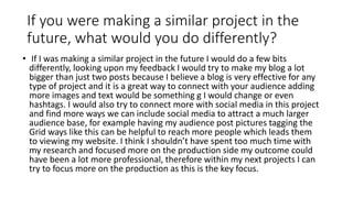If you were making a similar project in the
future, what would you do differently?
• If I was making a similar project in the future I would do a few bits
differently, looking upon my feedback I would try to make my blog a lot
bigger than just two posts because I believe a blog is very effective for any
type of project and it is a great way to connect with your audience adding
more images and text would be something g I would change or even
hashtags. I would also try to connect more with social media in this project
and find more ways we can include social media to attract a much larger
audience base, for example having my audience post pictures tagging the
Grid ways like this can be helpful to reach more people which leads them
to viewing my website. I think I shouldn’t have spent too much time with
my research and focused more on the production side my outcome could
have been a lot more professional, therefore within my next projects I can
try to focus more on the production as this is the key focus.
 