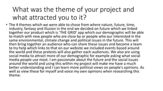 What was the theme of your project and
what attracted you to it?
• The 4 themes which we were able to chose from where nature, future, time,
industry, fantasy and illusion in the end we decided on future which we linked
together our product which is ‘THE GRID’ app which our demographic will be able
to match with new people who are close by or people who our interested in the
same environmental, climate change and political issues in the future. This will
then bring together an audience who can share these issues and become a team
to try help which links to that on our website we included events based around
the world and these protests will also gather each audiences. We also are using
social media to attract more of our demographic for example asking what social
media people use most. I am passionate about the future and the social issues
around the world and using this within my project will make me have a much
better understanding and I can learn more political views on people's opinions. As
well as view these for myself and voice my own opinions when researching this
theme.
 