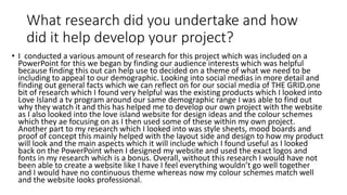 What research did you undertake and how
did it help develop your project?
• I conducted a various amount of research for this project which was included on a
PowerPoint for this we began by finding our audience interests which was helpful
because finding this out can help use to decided on a theme of what we need to be
including to appeal to our demographic. Looking into social medias in more detail and
finding out general facts which we can reflect on for our social media of THE GRID.one
bit of research which I found very helpful was the existing products which I looked into
Love Island a tv program around our same demographic range I was able to find out
why they watch it and this has helped me to develop our own project with the website
as I also looked into the love island website for design ideas and the colour schemes
which they ae focusing on as I then used some of these within my own project.
Another part to my research which I looked into was style sheets, mood boards and
proof of concept this mainly helped with the layout side and design to how my product
will look and the main aspects which it will include which I found useful as I looked
back on the PowerPoint when I designed my website and used the exact logos and
fonts in my research which is a bonus. Overall, without this research I would have not
been able to create a website like I have I feel everything wouldn’t go well together
and I would have no continuous theme whereas now my colour schemes match well
and the website looks professional.
 