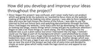 How did you develop and improve your ideas
throughout the project?
• Once I began this project I was confused, and I never really had a set product
which was going to be my outcome as I wanted to focus more on the website
making of things but by looking into other sources, I was able to form together an
idea and once we had chosen the theme of the future, I was able to use the
internet to find out future facts and watching documentaries through YouTube.
Once I had began my website, I only had a title but by developing my ideas such
as looking into blogs, events things which I know will get my audiences attention I
began to add a lot more things as I went along. The first background to my
website was a just a plain colour but once I had looed into my logo, I noticed I
could use my logo as part of my background which I used photoshop to create
this backgrounds this was a huge improvement for me because my website then
looked less basic and more detailed for its audience. Another design which was
quite basic at first was a logo it was very simple and didn’t really catch anybody's
eye so near the end of the project we had a bit of extra time and decided to
create an outer glow which really made the logo stand out and appeal to our
audience.
 