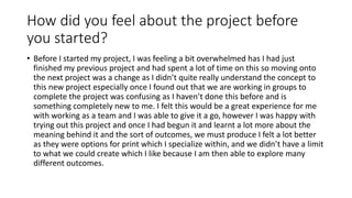 How did you feel about the project before
you started?
• Before I started my project, I was feeling a bit overwhelmed has I had just
finished my previous project and had spent a lot of time on this so moving onto
the next project was a change as I didn’t quite really understand the concept to
this new project especially once I found out that we are working in groups to
complete the project was confusing as I haven’t done this before and is
something completely new to me. I felt this would be a great experience for me
with working as a team and I was able to give it a go, however I was happy with
trying out this project and once I had begun it and learnt a lot more about the
meaning behind it and the sort of outcomes, we must produce I felt a lot better
as they were options for print which I specialize within, and we didn’t have a limit
to what we could create which I like because I am then able to explore many
different outcomes.
 