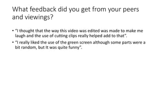 What feedback did you get from your peers
and viewings?
• “I thought that the way this video was edited was made to make m...
