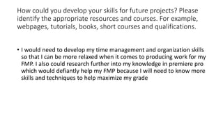 How could you develop your skills for future projects? Please
identify the appropriate resources and courses. For example,...