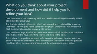 What do you think about your project
development and how did it help you to
refine your idea?
Over the course of this project my ideas and development changed massively, in both
positive and negative ways.
The final piece is fairly different to what I had planned, and I truly feel like it was for
the better. The core parts to the content of the project changed as I realized I couldn’t
fit all the information and an interview into 5 mins.
I had to think of ways to refine and reduce the amount of information to include in the
project, I needed to have something shorter and more to the point.
This is where I changed the approach to focus on the walk down the river as this was
easier to fit into the time frame. Also, by cutting out some of the interview questions
I could get all my messages and answers and the writers points across better.
 