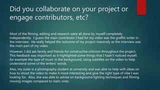 Did you collaborate on your project or
engage contributors, etc?
Most of the filming, editing and research were all done by myself completely
independently. I guess the main contributor I had for my video was the graffiti writer in
the interview. He really helped the outcome of my project massively as the interview was
the main part of my video.
However, I did ask family and friends for constructive criticism throughout the project.
This feedback was important as it highlighted some things that I hadn’t noticed myself,
for example the type of music in the background, using subtitles on the video to help
understand some of the writers' words.
Also, my sister is a photography student at university and was able to help with ideas on
how to shoot the video to make it more interesting and give the right type of vibe I was
looking for. Also, she was able to advise on background lighting techniques and filming
moving images compared to static ones.
 