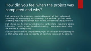 How did you feel when the project was
completed and why?
I felt happy when the project was completed because I felt that I had created
something that was engaging and interesting. The feedback I got from friends
and family was also positive which made me feel proud of what I have produced.
I felt relieved that the interview with the writer went well and I was able to get the
information I needed to make the video interesting. I was nervous about doing
the interview at the beginning.
I was also pleased to have completed the project on-time even though some parts
of it felt rushed and I could have spent a lot more time working on the edits etc.
 