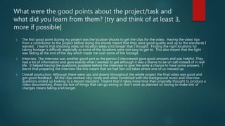 What were the good points about the project/task and
what did you learn from them? [try and think of at least 3,
more if possible]
1. The first good point during my project was the location shoots to get the clips for the video. Having the video tips
from a contributor to the project before doing the shoots meant that they were good quality and up to the standards I
wanted. I learnt that shooting video on location takes a lot longer that I thought. Finding the right locations for
taking footage is difficult, especially as some of the locations were not easy to get to. This also meant that the light
was fading at the end of the day which made me rush some of the footage.
2. Interview. The interview was another good part as the person I interviewed gave good answers and was helpful. They
had a lot of information and gave exactly what I wanted to get although it was a shame to be on call instead of in real
life. It helped having the questions available before the interview to give the write a chance to have some answers. I
learnt that preparing the interview like this meant that we had few out takes where one of us messed up.
3. Overall production. Although there were ups and downs throughout the whole project the final video was good and
got good feedback. All the clips worked very nicely and when combined with the background music and interview
questions ended up looking to a decent standard. I learnt that it takes more time than originally thought to produce a
video documentary, there are lots of things that can go wrong or don’t work as planned so having to make lots of
changes means taking a lot longer.
 