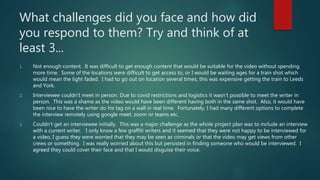 What challenges did you face and how did
you respond to them? Try and think of at
least 3...
1. Not enough content. It was difficult to get enough content that would be suitable for the video without spending
more time. Some of the locations were difficult to get access to, or I would be waiting ages for a train shot which
would mean the light faded. I had to go out on location several times, this was expensive getting the train to Leeds
and York.
2. Interviewee couldn’t meet in person. Due to covid restrictions and logistics it wasn’t possible to meet the writer in
person. This was a shame as the video would have been different having both in the same shot. Also, it would have
been nice to have the writer do his tag on a wall in real time. Fortunately, I had many different options to complete
the interview remotely using google meet, zoom or teams etc.
3. Couldn’t get an interviewee initially. This was a major challenge as the whole project plan was to include an interview
with a current writer. I only know a few graffiti writers and it seemed that they were not happy to be interviewed for
a video, I guess they were worried that they may be seen as criminals or that the video may get views from other
crews or something. I was really worried about this but persisted in finding someone who would be interviewed. I
agreed they could cover their face and that I would disguise their voice.
 