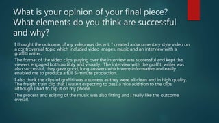What is your opinion of your final piece?
What elements do you think are successful
and why?
I thought the outcome of my video was decent, I created a documentary style video on
a controversial topic which included video images, music and an interview with a
graffiti writer.
The format of the video clips playing over the interview was successful and kept the
viewers engaged both audibly and visually. The interview with the graffiti writer was
also successful, they gave good, long answers which were informative and easily
enabled me to produce a full 5-minute production.
I also think the clips of graffiti was a success as they were all clean and in high quality.
The freight train clip that I wasn’t expecting to pass a nice addition to the clips
although I had to clip it on my phone.
The process and editing of the music was also fitting and I really like the outcome
overall.
 
