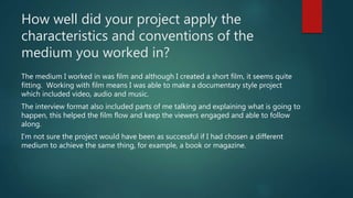 How well did your project apply the
characteristics and conventions of the
medium you worked in?
The medium I worked in was film and although I created a short film, it seems quite
fitting. Working with film means I was able to make a documentary style project
which included video, audio and music.
The interview format also included parts of me talking and explaining what is going to
happen, this helped the film flow and keep the viewers engaged and able to follow
along.
I’m not sure the project would have been as successful if I had chosen a different
medium to achieve the same thing, for example, a book or magazine.
 