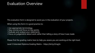 Evaluation Overview
This evaluation form is designed to assist you in the evaluation of your projects.
When using this form it is good practice to:
• Use appropriate terminology.
• Stay concise and focus on key points.
• Evaluate and analyse your statements.
• Focus on judgements about work rather than telling a story of how it was made.
Please find the grading matrix here to help you assess you are working at the right level.
Level 3 Extended Diploma Grading Matrix - https://bit.ly/2Jnqj3v
 